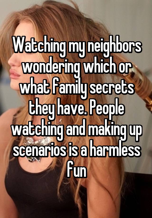 Watching my neighbors wondering which or what family secrets they have. People watching and making up scenarios is a harmless fun