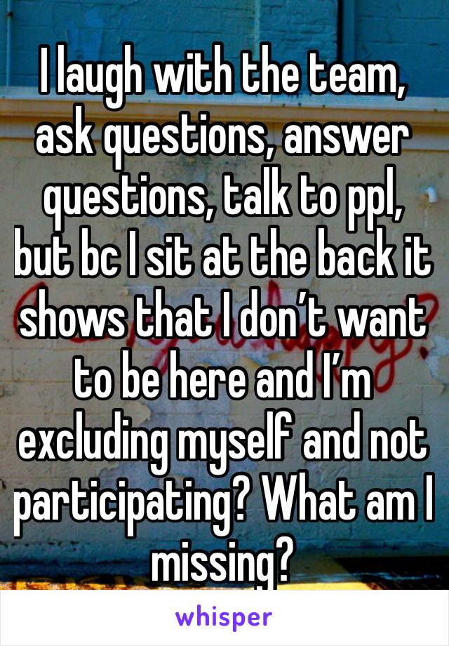 I laugh with the team, ask questions, answer questions, talk to ppl, but bc I sit at the back it shows that I don’t want to be here and I’m excluding myself and not participating? What am I missing?