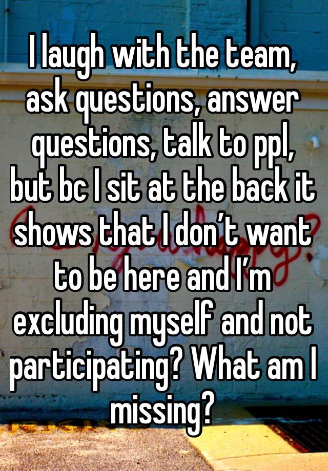 I laugh with the team, ask questions, answer questions, talk to ppl, but bc I sit at the back it shows that I don’t want to be here and I’m excluding myself and not participating? What am I missing?