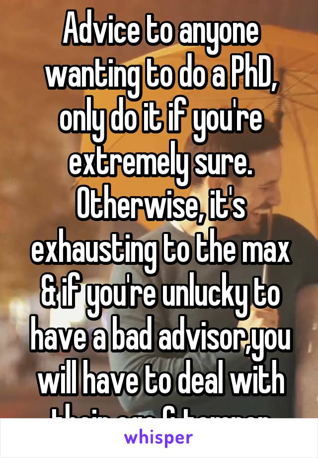 Advice to anyone wanting to do a PhD, only do it if you're extremely sure. Otherwise, it's exhausting to the max & if you're unlucky to have a bad advisor,you will have to deal with their ego & temper