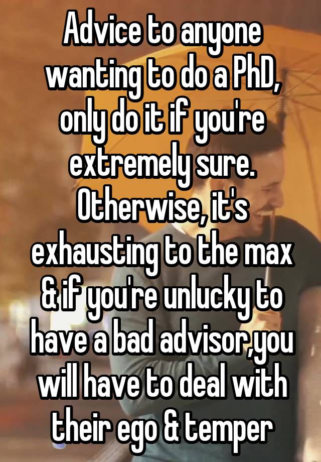 Advice to anyone wanting to do a PhD, only do it if you're extremely sure. Otherwise, it's exhausting to the max & if you're unlucky to have a bad advisor,you will have to deal with their ego & temper