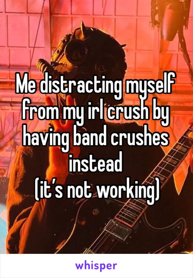 Me distracting myself from my irl crush by having band crushes instead
 (it’s not working)