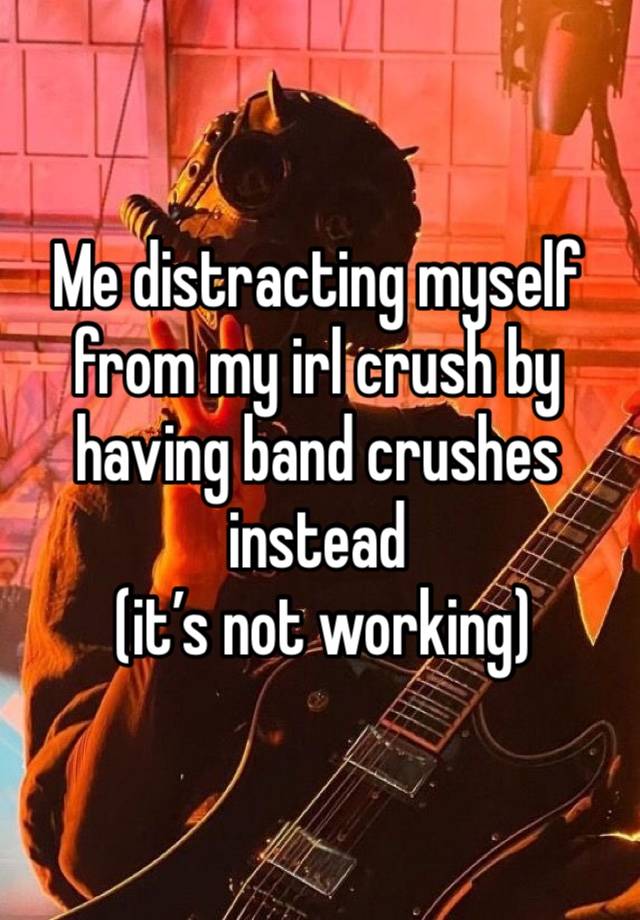 Me distracting myself from my irl crush by having band crushes instead
 (it’s not working)