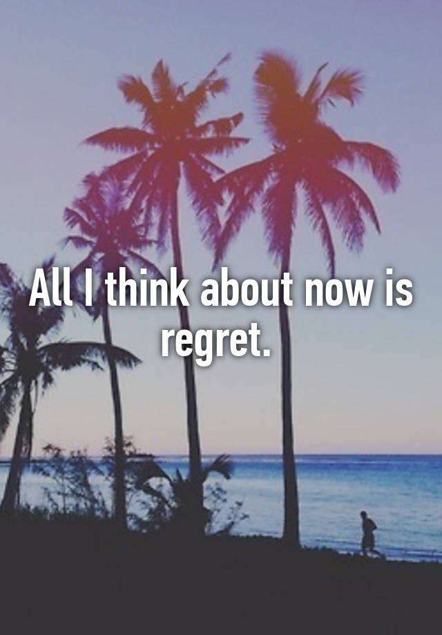 All I think about now is regret. 