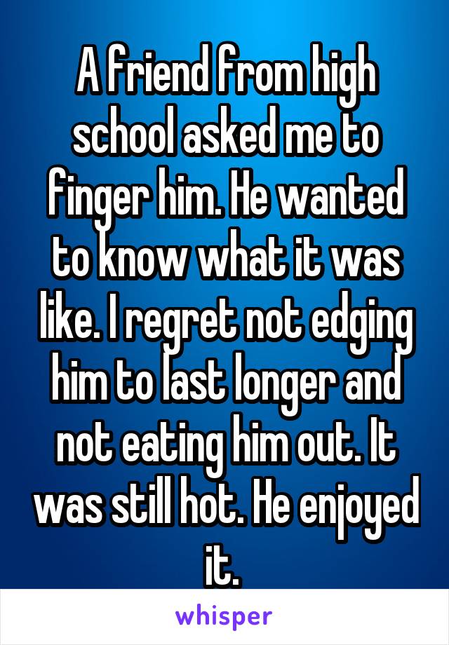 A friend from high school asked me to finger him. He wanted to know what it was like. I regret not edging him to last longer and not eating him out. It was still hot. He enjoyed it. 