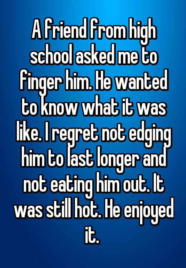 A friend from high school asked me to finger him. He wanted to know what it was like. I regret not edging him to last longer and not eating him out. It was still hot. He enjoyed it. 