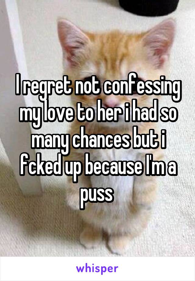 I regret not confessing my love to her i had so many chances but i fcked up because I'm a puss 