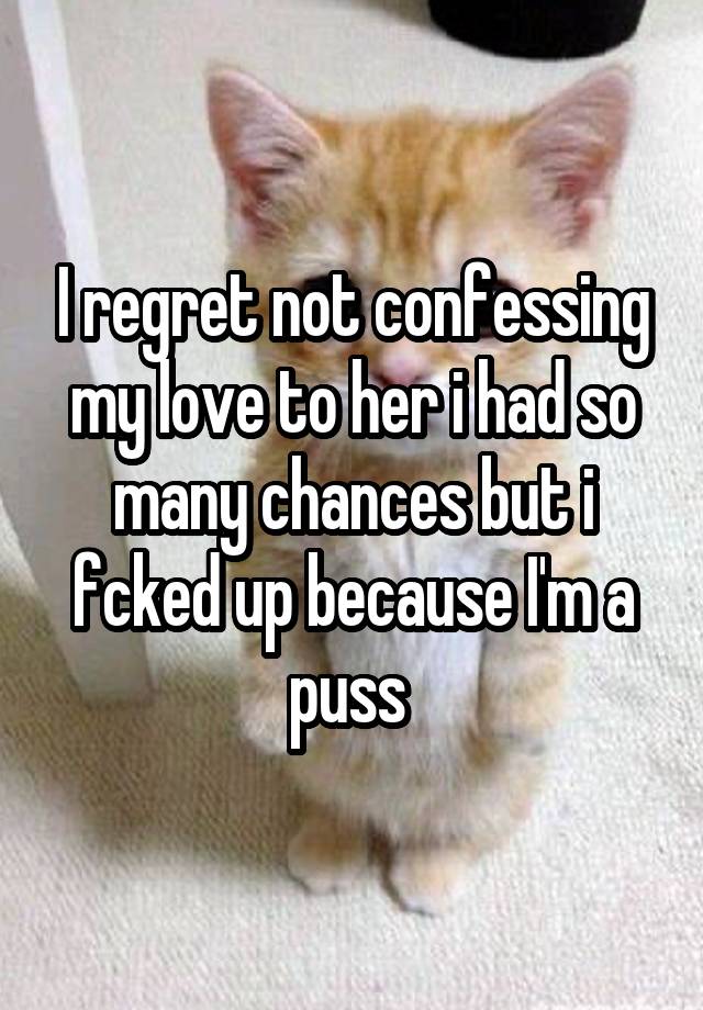 I regret not confessing my love to her i had so many chances but i fcked up because I'm a puss 