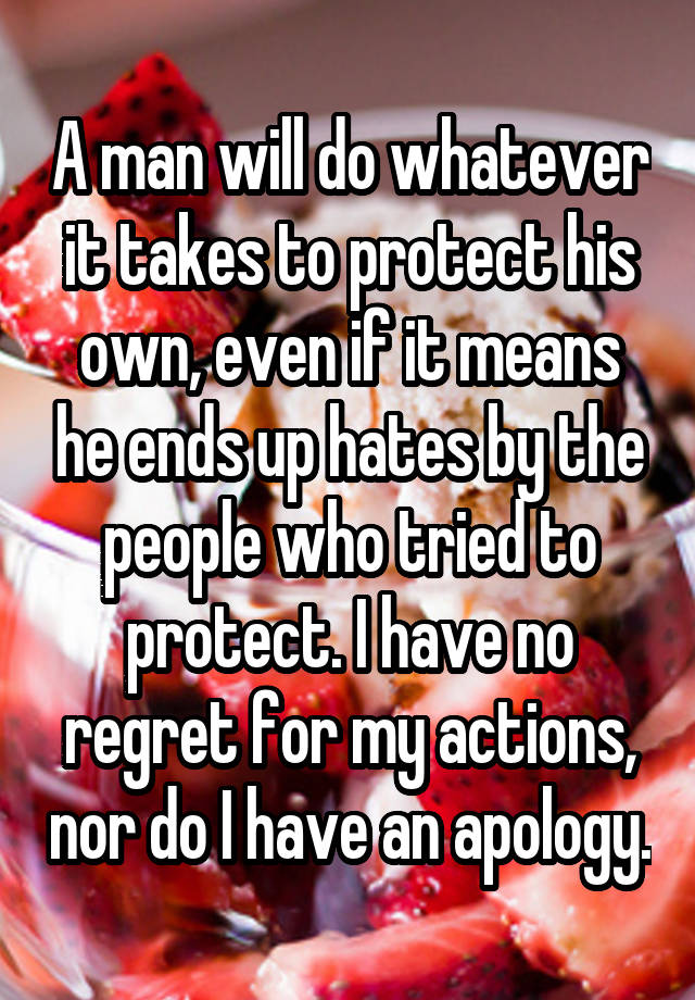 A man will do whatever it takes to protect his own, even if it means he ends up hates by the people who tried to protect. I have no regret for my actions, nor do I have an apology.