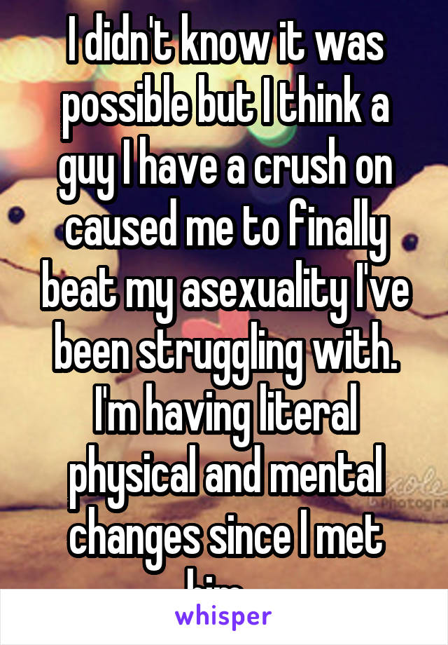 I didn't know it was possible but I think a guy I have a crush on caused me to finally beat my asexuality I've been struggling with. I'm having literal physical and mental changes since I met him...