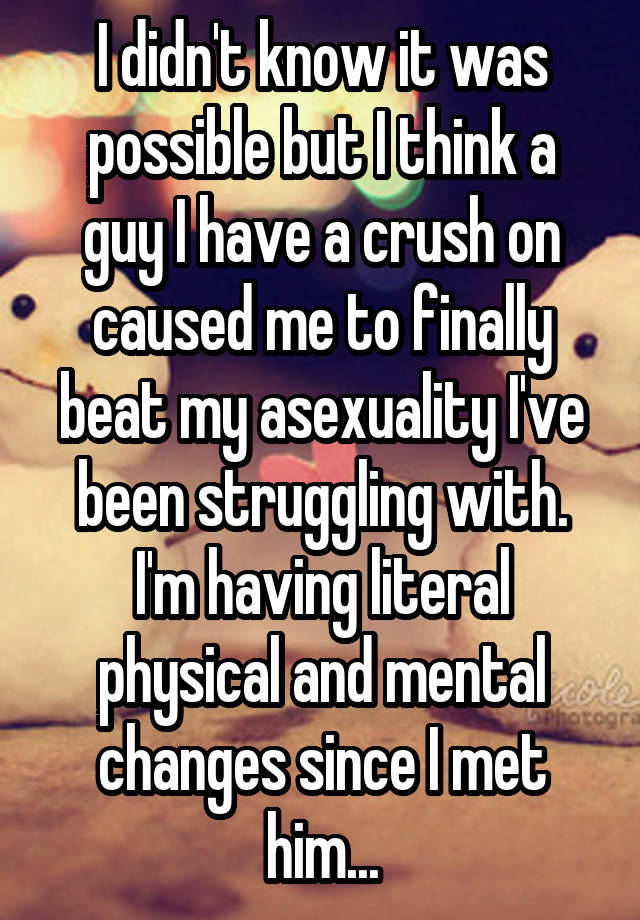 I didn't know it was possible but I think a guy I have a crush on caused me to finally beat my asexuality I've been struggling with. I'm having literal physical and mental changes since I met him...