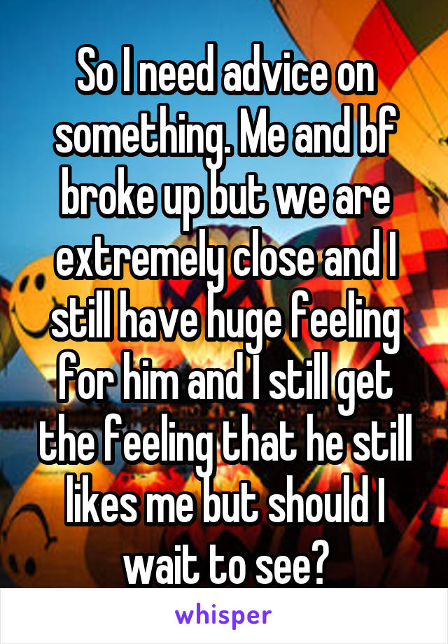 So I need advice on something. Me and bf broke up but we are extremely close and I still have huge feeling for him and I still get the feeling that he still likes me but should I wait to see?