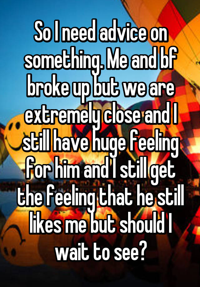 So I need advice on something. Me and bf broke up but we are extremely close and I still have huge feeling for him and I still get the feeling that he still likes me but should I wait to see?