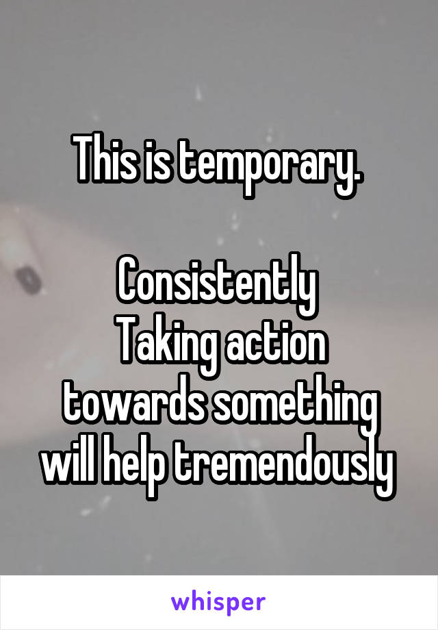 This is temporary. 

Consistently 
Taking action
 towards something 
will help tremendously 