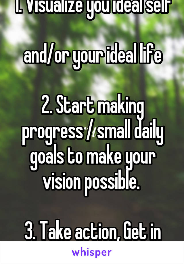 1. Visualize you ideal self 
and/or your ideal life

2. Start making progress / small daily goals to make your vision possible. 

3. Take action, Get in motion. stay in motion