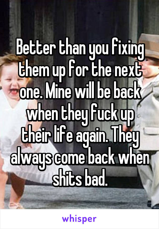 Better than you fixing them up for the next one. Mine will be back when they fuck up their life again. They always come back when shits bad.