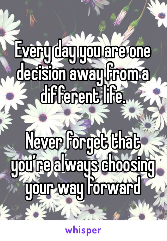 Every day you are one decision away from a different life. 

Never forget that you’re always choosing your way forward 