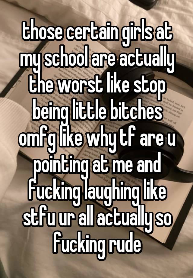 those certain girls at my school are actually the worst like stop being little bitches omfg like why tf are u pointing at me and fucking laughing like stfu ur all actually so fucking rude