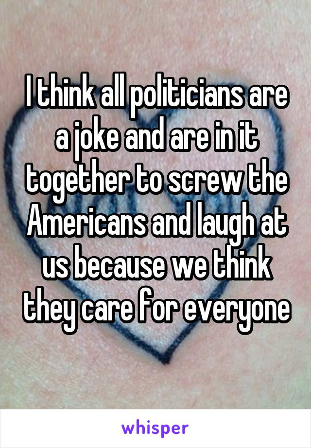 I think all politicians are a joke and are in it together to screw the Americans and laugh at us because we think they care for everyone 