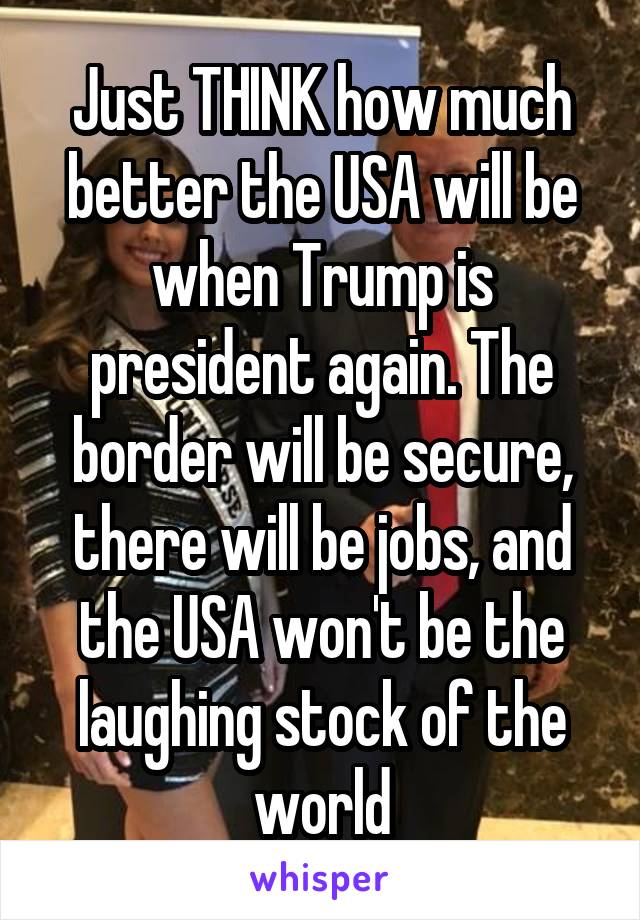 Just THINK how much better the USA will be when Trump is president again. The border will be secure, there will be jobs, and the USA won't be the laughing stock of the world