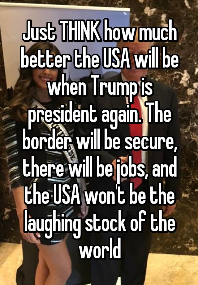 Just THINK how much better the USA will be when Trump is president again. The border will be secure, there will be jobs, and the USA won't be the laughing stock of the world