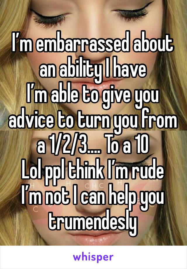 I’m embarrassed about an ability I have 
I’m able to give you advice to turn you from a 1/2/3…. To a 10 
Lol ppl think I’m rude 
I’m not I can help you trumendesly 