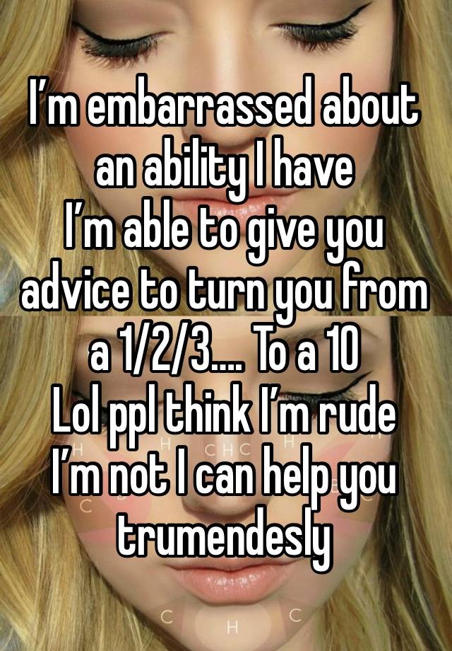 I’m embarrassed about an ability I have 
I’m able to give you advice to turn you from a 1/2/3…. To a 10 
Lol ppl think I’m rude 
I’m not I can help you trumendesly 