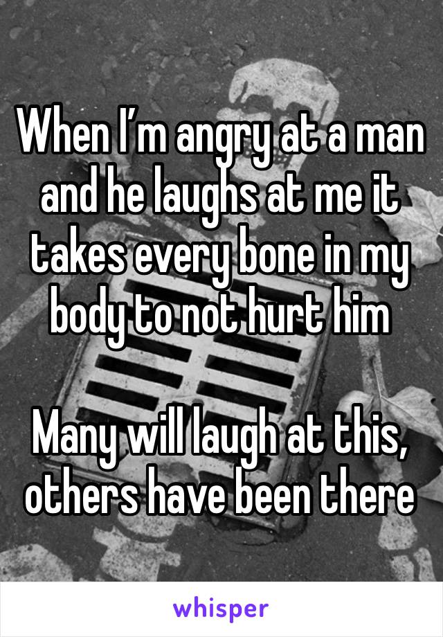 When I’m angry at a man and he laughs at me it takes every bone in my body to not hurt him

Many will laugh at this, others have been there