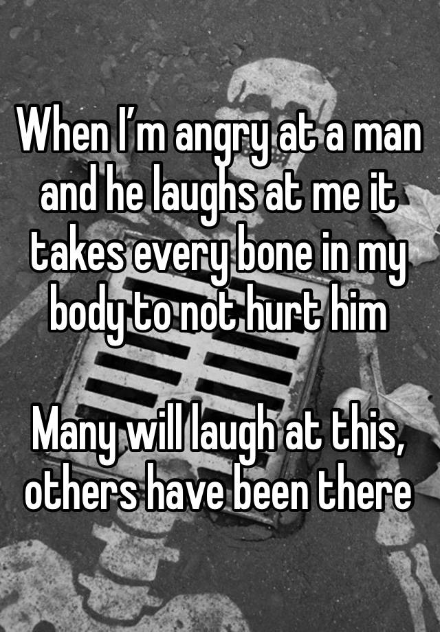 When I’m angry at a man and he laughs at me it takes every bone in my body to not hurt him

Many will laugh at this, others have been there