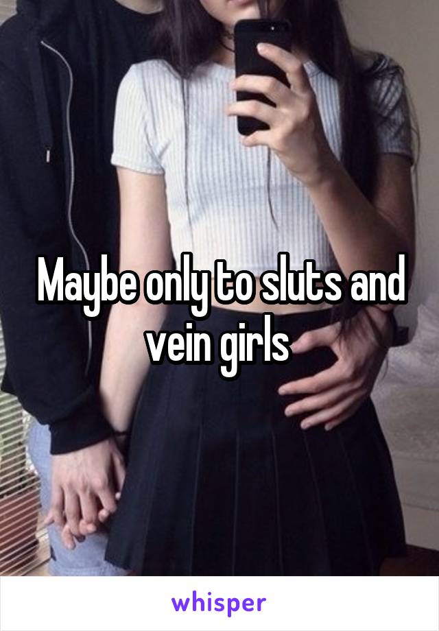 Maybe only to sluts and vein girls 