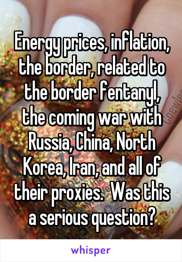 Energy prices, inflation, the border, related to the border fentanyl, the coming war with Russia, China, North Korea, Iran, and all of their proxies.  Was this a serious question?