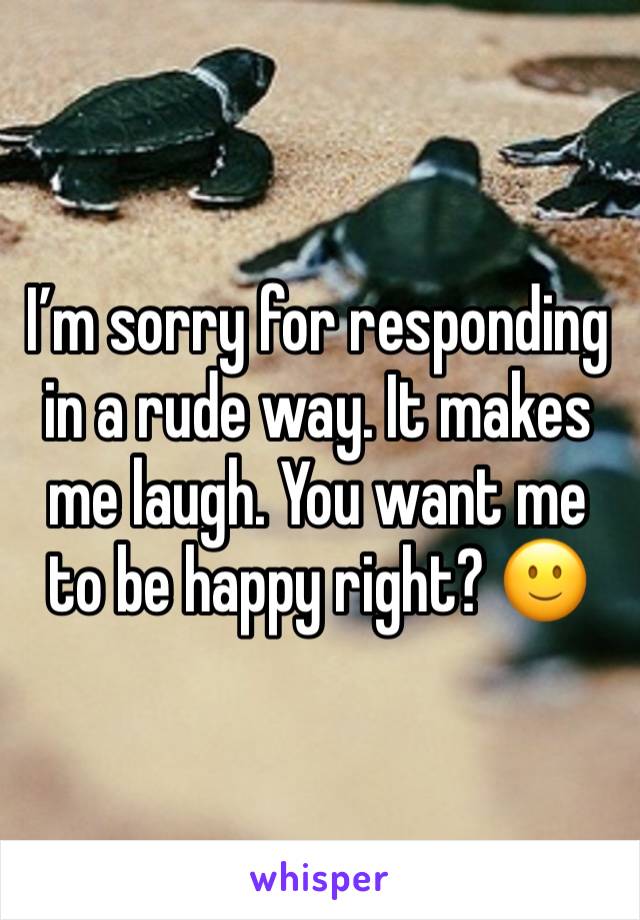 I’m sorry for responding in a rude way. It makes me laugh. You want me to be happy right? 🙂