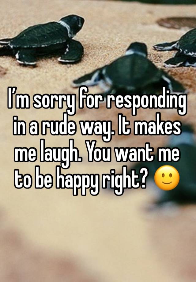 I’m sorry for responding in a rude way. It makes me laugh. You want me to be happy right? 🙂