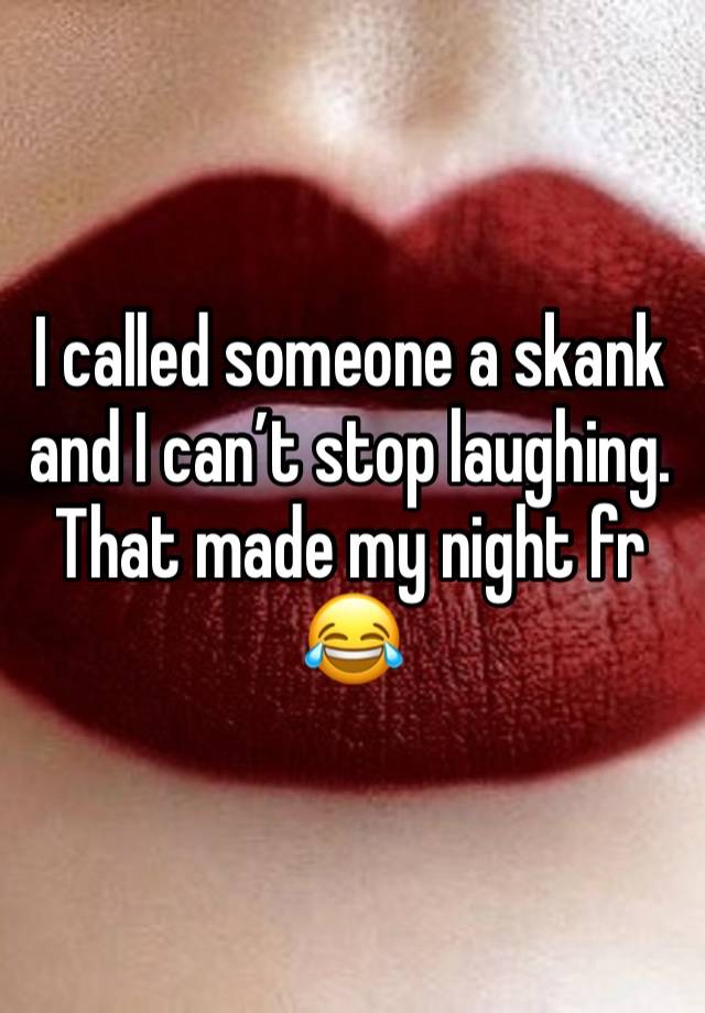 I called someone a skank and I can’t stop laughing. That made my night fr 😂 