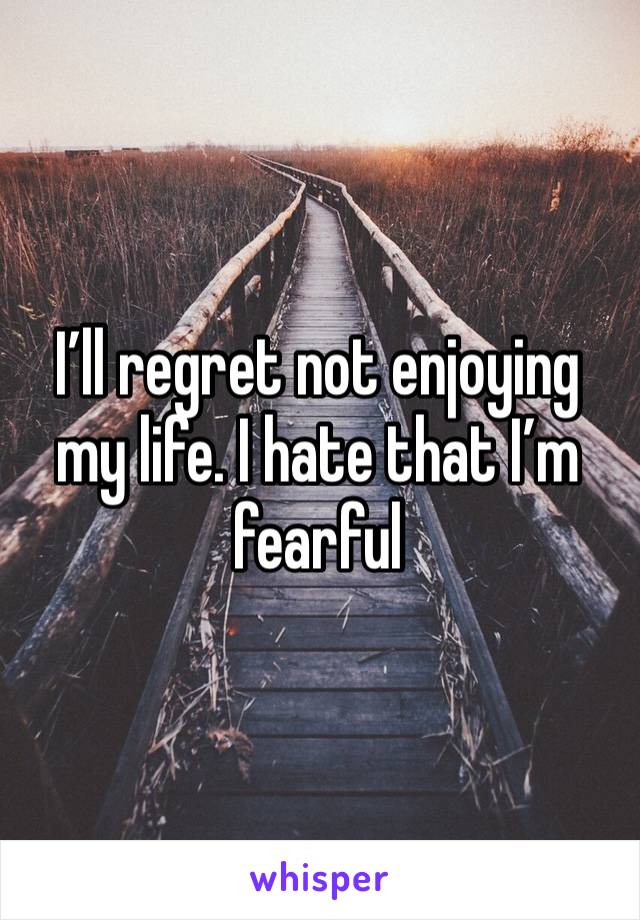 I’ll regret not enjoying my life. I hate that I’m fearful 