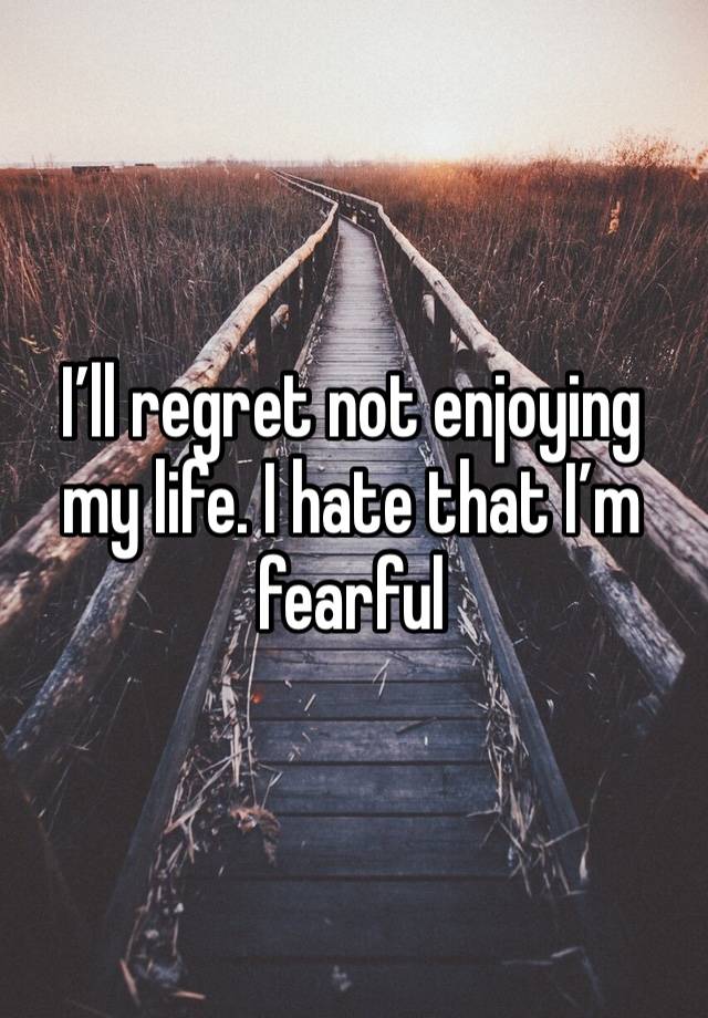 I’ll regret not enjoying my life. I hate that I’m fearful 