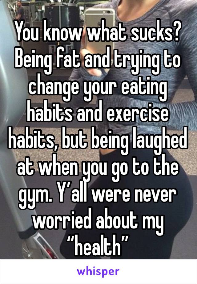 You know what sucks? Being fat and trying to change your eating habits and exercise habits, but being laughed at when you go to the gym. Y’all were never worried about my “health” 