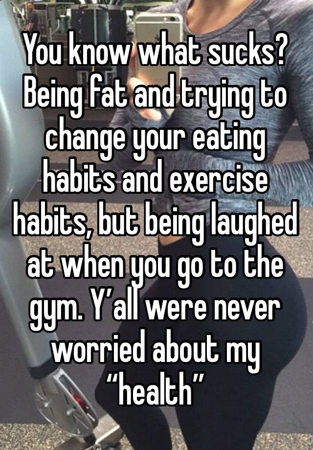 You know what sucks? Being fat and trying to change your eating habits and exercise habits, but being laughed at when you go to the gym. Y’all were never worried about my “health” 