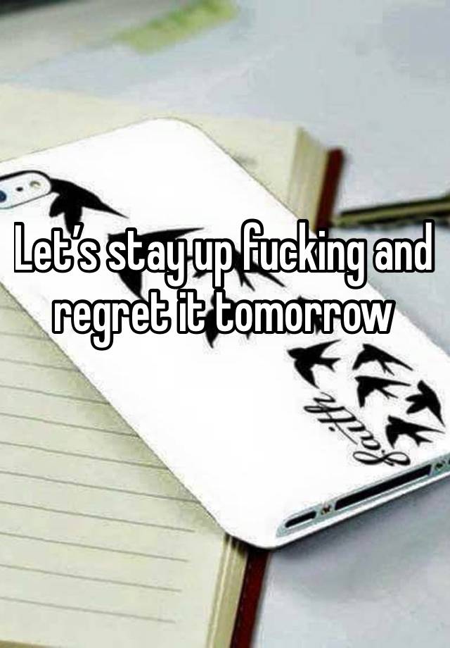 Let’s stay up fucking and regret it tomorrow 