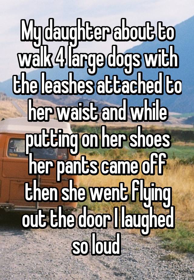 My daughter about to walk 4 large dogs with the leashes attached to her waist and while putting on her shoes her pants came off then she went flying out the door I laughed so loud 