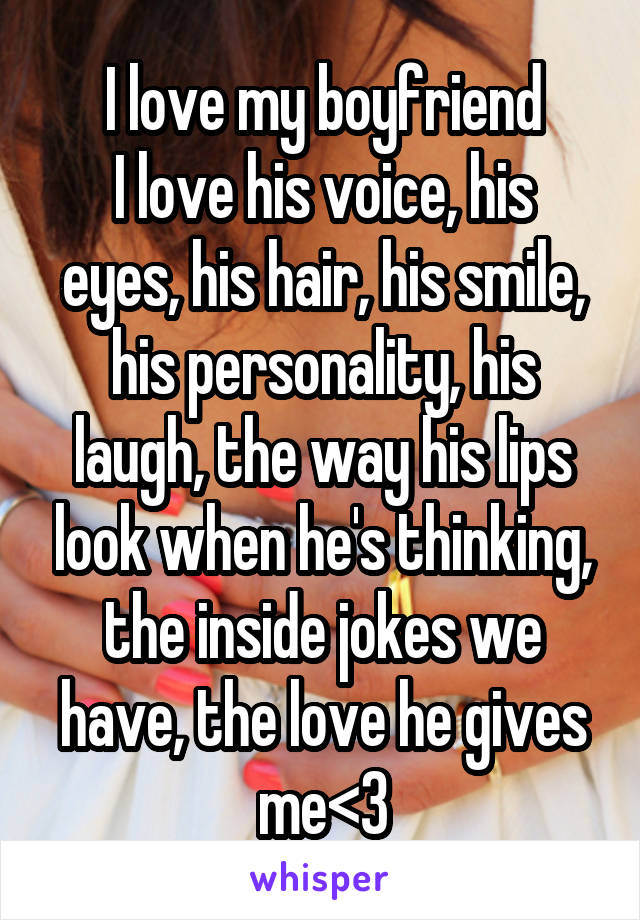 I love my boyfriend
I love his voice, his eyes, his hair, his smile, his personality, his laugh, the way his lips look when he's thinking, the inside jokes we have, the love he gives me<3