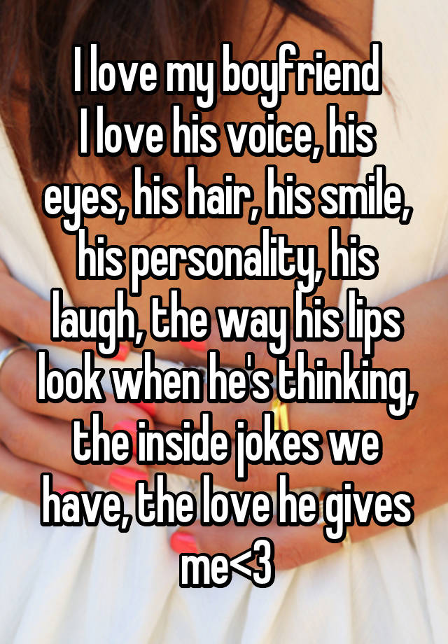 I love my boyfriend
I love his voice, his eyes, his hair, his smile, his personality, his laugh, the way his lips look when he's thinking, the inside jokes we have, the love he gives me<3