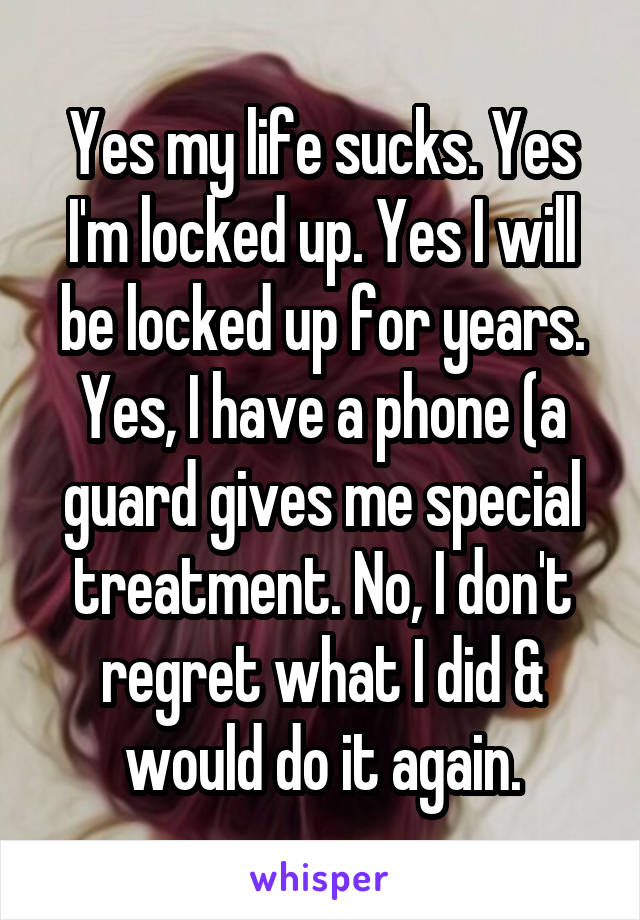 Yes my life sucks. Yes I'm locked up. Yes I will be locked up for years. Yes, I have a phone (a guard gives me special treatment. No, I don't regret what I did & would do it again.