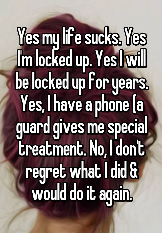 Yes my life sucks. Yes I'm locked up. Yes I will be locked up for years. Yes, I have a phone (a guard gives me special treatment. No, I don't regret what I did & would do it again.