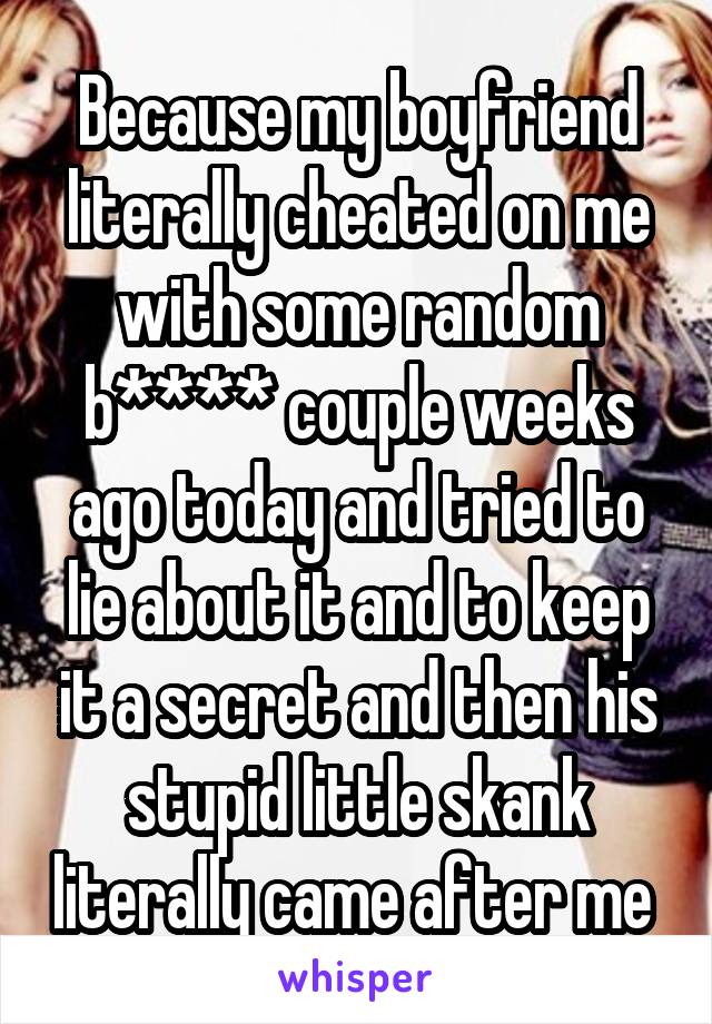 Because my boyfriend literally cheated on me with some random b**** couple weeks ago today and tried to lie about it and to keep it a secret and then his stupid little skank literally came after me 