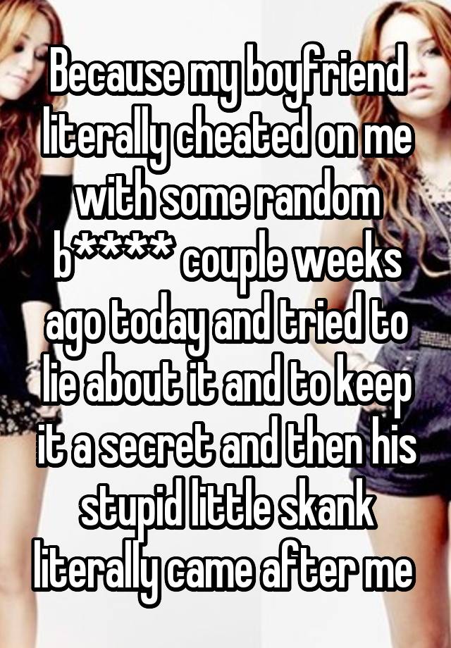 Because my boyfriend literally cheated on me with some random b**** couple weeks ago today and tried to lie about it and to keep it a secret and then his stupid little skank literally came after me 