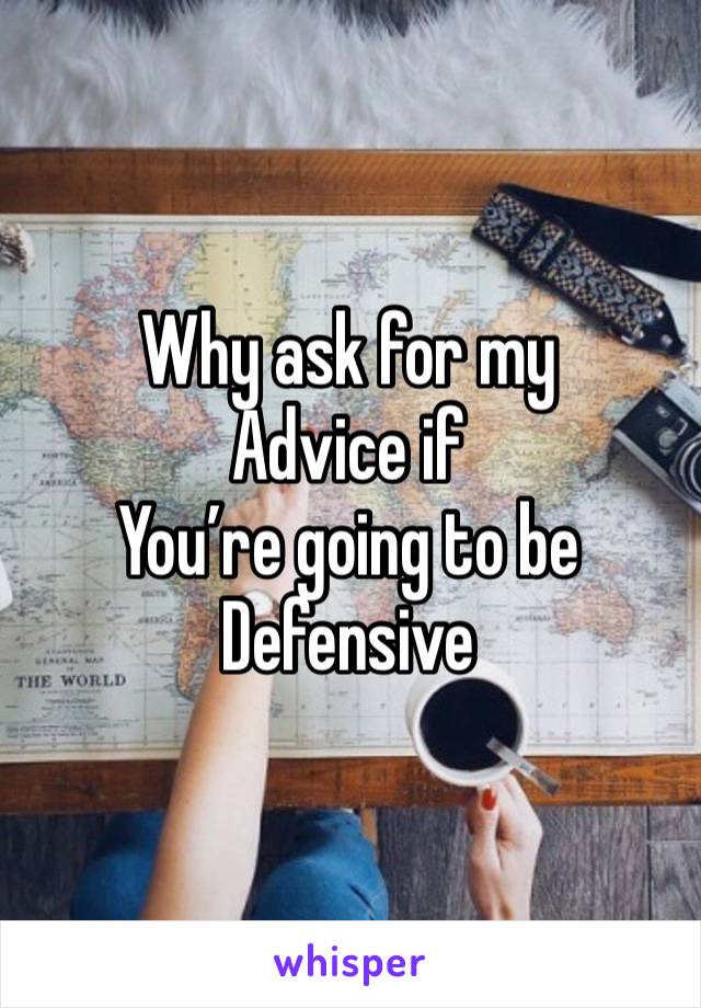 Why ask for my
Advice if 
You’re going to be
Defensive 