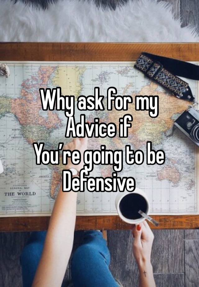 Why ask for my
Advice if 
You’re going to be
Defensive 