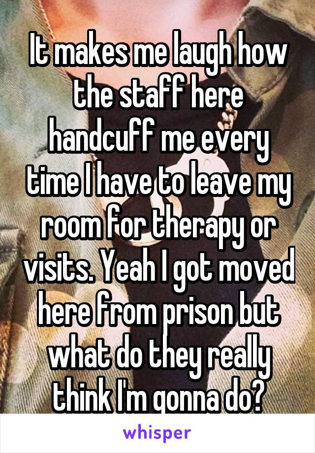 It makes me laugh how the staff here handcuff me every time I have to leave my room for therapy or visits. Yeah I got moved here from prison but what do they really think I'm gonna do?