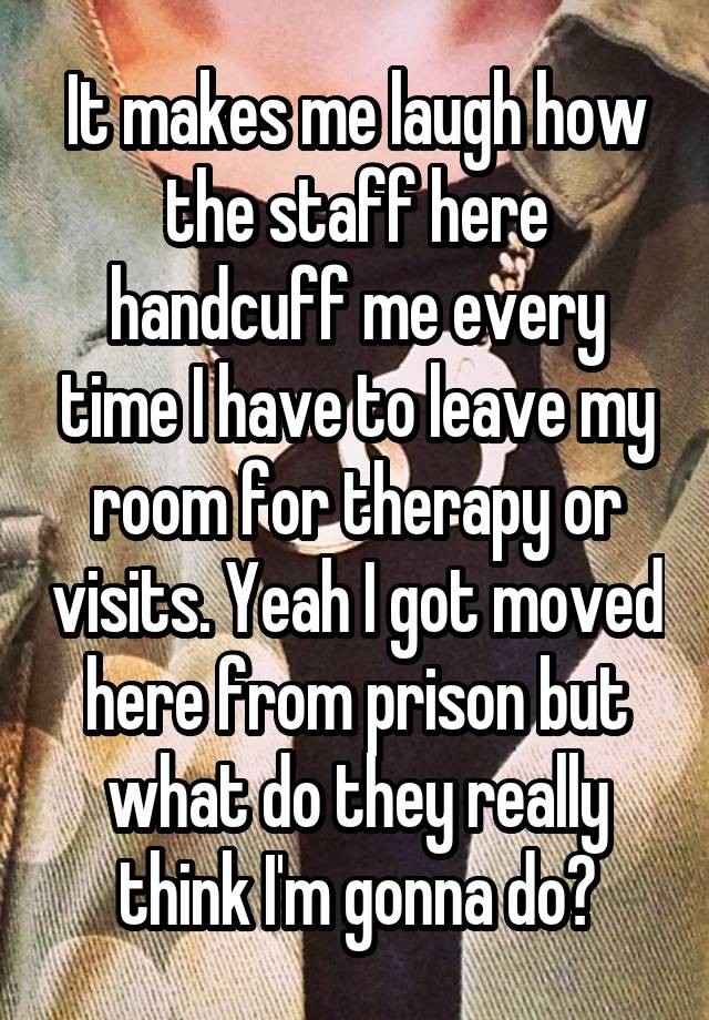 It makes me laugh how the staff here handcuff me every time I have to leave my room for therapy or visits. Yeah I got moved here from prison but what do they really think I'm gonna do?